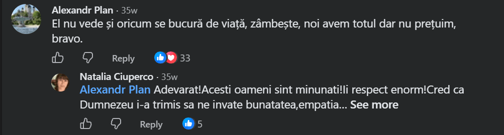 Comentariu pe Facebook de la Alexandr Plan: El nu vede și oricum se bucură de viață, zâmbește, noi avem totul dar nu prețuim, bravo. (Răspuns, Natalia Ciuperco: Adevarat! Acesti oameni sint minunati! Ii respect enorm! Cred ca Dumnezeu i-a trimis sa ne invate bunatatea, empatia...)